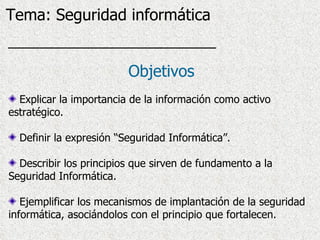 Explicar la importancia de la información como activo estratégico. Definir la expresión “Seguridad Informática”. Describir los principios que sirven de fundamento a la Seguridad Informática. Ejemplificar los mecanismos de implantación de la seguridad informática, asociándolos con el principio que fortalecen. Objetivos Tema: Seguridad informática 