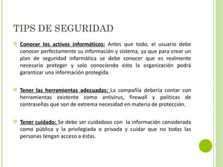 TIPS DE SEGURIDAD Conocer los activos informáticos:  Antes que todo, el usuario debe conocer perfectamente su información y sistema, ya que para crear un plan de seguridad informática se debe conocer que es realmente necesario proteger y solo conociendo esto la organización podrá garantizar una información protegida. Tener las herramientas adecuadas:  La compañía debería contar con herramientas existente como antivirus, firewall y políticas de contraseñas que son de extrema necesidad en materia de protección. Tener cuidado:  Se debe ser cuidadoso con  la información considerada como pública y la privilegiada o privada y cuidar que no todas las personas tengan acceso a éstas. 