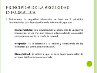 PRINCIPIOS DE LA SEGURIDAD INFORMÁTICA Básicamente, la seguridad informática se basa en 3 principios fundamentales para la protección de la información, que son: Confidencialidad:  Es la privacidad de los elementos de un sistema informático, se usa mas que todo en sistemas donde los usuarios comparten elementos a través de una red. Integración:  Es lo referente a la validez y consistencia de los elementos del sistema de información. Disponibilidad:  Se refiere a que se debe tener continuidad de acceso a la información almacenada. 