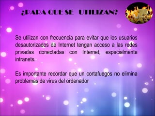 Se utilizan con frecuencia para evitar que los usuarios desautorizados de Internet tengan acceso a las redes privadas conectadas con Internet, especialmente intranets.  Es importante recordar que un cortafuegos no elimina problemas de virus del ordenador ¿PARA QUE SE  UTILIZAN? 