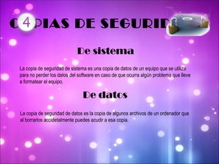 COPIAS DE SEGURIDAD De sistema La copia de seguridad de sistema es una copia de datos de un equipo que se utiliza para no perder los datos del software en caso de que ocurra algún problema que lleve a formatear el equipo.  De datos La copia de seguridad de datos es la copia de algunos archivos de un ordenador que al borrarlos accidetalmente puedes acudir a esa copia. 