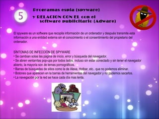  Programas espía (spyware)    y RELACION CON EL con el  El spyware es un software que recopila información de un ordenador y después transmite esta información a una entidad externa sin el conocimiento o el consentimiento del propietario del ordenador. SÍNTOMAS DE INFECCIÓN DE SPYWARE Se cambian solas las página de inicio, error y búsqueda del navegador. Se abren ventanitas pop-ups por todos lados, incluso sin estar conectado y sin tener el navegador abierto, la mayoría son de temas pornográficos. Barras de búsquedas de sitios como la de Alexa, Hotbar, etc.. que no podemos eliminar. Botones que aparecen en la barras de herramientas del navegador y no podemos sacarlos. La navegación por la red se hace cada día mas lenta. software publicitario (Adware) 