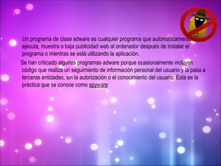 Un programa de clase adware es cualquier programa que automáticamente se ejecuta, muestra o baja publicidad web al ordenador después de instalar el programa o mientras se está utilizando la aplicación. Se han criticado algunos programas adware porque ocasionalmente incluyen código que realiza un seguimiento de información personal del usuario y la pasa a terceras entidades, sin la autorización o el conocimiento del usuario. Esta es la práctica que se conoce como  spyware 