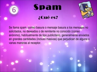 Se llama spam, correo   basura o mensaje   basura a los mensajes no solicitados, no deseados o de remitente no conocido (correo anónimo), habitualmente de tipo publicitario, generalmente enviados en grandes cantidades (incluso masivas) que perjudican de alguna o varias maneras al receptor . Spam ¿Qué es? 
