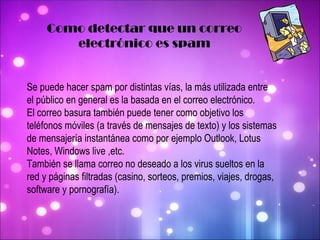 Como detectar que un correo electrónico es spam Se puede hacer spam por distintas vías, la más utilizada entre el público en general es la basada en el correo electrónico.  El correo basura también puede tener como objetivo los teléfonos móviles (a través de mensajes de texto) y los sistemas de mensajería instantánea como por ejemplo Outlook, Lotus Notes, Windows live ,etc. También se llama correo no deseado a los virus sueltos en la red y páginas filtradas (casino, sorteos, premios, viajes, drogas, software y pornografía). 