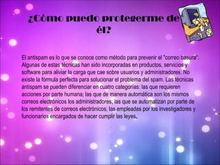 ¿Cómo puedo protegerme de él? El antispam es lo que se conoce como método para prevenir el "correo basura“. Algunas de estas técnicas han sido incorporadas en productos, servicios y software para aliviar la carga que cae sobre usuarios y administradores. No existe la fórmula perfecta para solucionar el problema del spam. Las técnicas antispam se pueden diferenciar en cuatro categorías: las que requieren acciones por parte humana; las que de manera automática son los mismos correos electrónicos los administradores; las que se automatizan por parte de los remitentes de correos electrónicos; las empleadas por los investigadores y funcionarios encargados de hacer cumplir las leyes . 