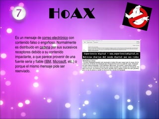   HoAX Es un mensaje de  correo electrónico  con contenido falso o engañoso. Normalmente es distribuido en  cadena  por sus sucesivos receptores debido a su contenido impactante, a que parece provenir de una fuente seria y fiable ( IBM ,  Microsoft , etc.) o porque el mismo mensaje pide ser reenviado. 