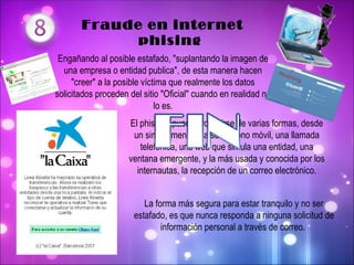   Fraude en internet     phising Engañando al posible estafado, "suplantando la imagen de una empresa o entidad publica", de esta manera hacen "creer" a la posible víctima que realmente los datos solicitados proceden del sitio "Oficial" cuando en realidad no lo es. El phishing puede producirse de varias formas, desde un simple mensaje a su teléfono móvil, una llamada telefónica, una web que simula una entidad, una ventana emergente, y la más usada y conocida por los internautas, la recepción de un correo electrónico. La forma más segura para estar tranquilo y no ser estafado, es que nunca responda a ninguna solicitud de información personal a través de correo.  
