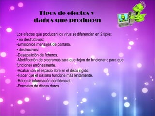 Tipos de efectos y  daños que producen Los efectos que producen los virus se diferencian en 2 tipos: •  no destructivos:  -Emisión de mensajes de pantalla.  •  destructivos:  -Desaparición de ficheros.  -Modificación de programas para que dejen de funcionar o para que funcionen erróneamente.  -Acabar con el espacio libre en el disco rígido.  -Hacer que el sistema funcione mas lentamente.  -Robo de información confidencial. -Formateo de discos duros. 