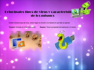 Principales tipos de virus y características  de los mismos Existen diversos tipos de virus, varían según su función o la manera en que éste se ejecuta: Troyano : Consiste en robar información.  Gusano:  Tiene la propiedad de duplicarse a sí mismo. 