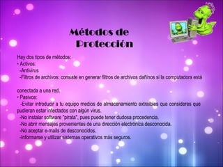 Métodos de  Protección Hay dos tipos de métodos: •  Activos: -Antivirus -Filtros de archivos: consiste en generar filtros de archivos dañinos si la computadora está  conectada a una red.  •  Pasivos: -Evitar introducir a tu equipo medios de almacenamiento extraíbles que consideres que  pudieran estar infectados con algún virus. -No instalar software "pirata", pues puede tener dudosa procedencia. -No abrir mensajes provenientes de una dirección electrónica desconocida. -No aceptar e-mails de desconocidos. -Informarse y utilizar sistemas operativos más seguros. 