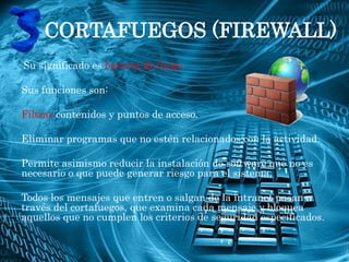 CORTAFUEGOS (FIREWALL)
Su significado es barrera de fuego

Sus funciones son:

Filtrar contenidos y puntos de acceso.

Eliminar programas que no estén relacionados con la actividad.

Permite asimismo reducir la instalación de software que no es
necesario o que puede generar riesgo para el sistema.

Todos los mensajes que entren o salgan de la intranet pasan a
través del cortafuegos, que examina cada mensaje y bloquea
aquellos que no cumplen los criterios de seguridad especificados.
 