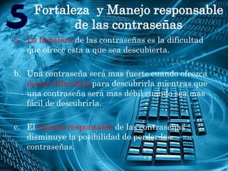 Fortaleza y Manejo responsable
            de las contraseñas
a. La fortaleza de las contraseñas es la dificultad
   que ofrece esta a que sea descubierta.

b. Una contraseña será mas fuerte cuando ofrezca
   mayor dificultad para descubrirla mientras que
   una contraseña será mas débil cuando sea mas
   fácil de descubrirla.

c. El manejo responsable de las contraseñas
    disminuye la posibilidad de perder las
    contraseñas.
• -
 