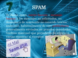 SPAM
Se llama spam, correo basura o mensaje
basura a los mensajes no solicitados, no
deseados o de remitente no conocido (correo
anónimo), habitualmente de tipo publicitario,
generalmente enviados en grandes cantidades
(incluso masivas) que perjudican de alguna o
varias maneras al receptor.
 