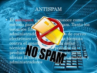 ANTISPAM

• El antispam es lo que se conoce como
  método para prevenir el spam. Tanto los
  usuarios finales como los
  administradores de sistemas de correo
  electrónico utilizan diversas técnicas
  contra el spam. Algunas de estas
  técnicas han sido incorporadas en
  productos, servicios y software para
  aliviar la carga que cae sobre usuarios y
  administradores
 