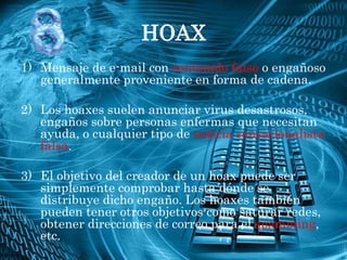 HOAX
1) Mensaje de e-mail con contenido falso o engañoso
   generalmente proveniente en forma de cadena.

2) Los hoaxes suelen anunciar virus desastrosos,
   engaños sobre personas enfermas que necesitan
   ayuda, o cualquier tipo de noticia sensacionalista
   falsa.

3) El objetivo del creador de un hoax puede ser
   simplemente comprobar hasta dónde se
   distribuye dicho engaño. Los hoaxes también
   pueden tener otros objetivos como saturar redes,
   obtener direcciones de correo para el spamming,
   etc.
 