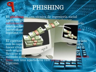 PHISHING
El phishing es una técnica de ingeniería social
utilizada por los delincuentes para obtener
información confidencial como nombres de usuario,
contraseñas y detalles de tarjetas de crédito
haciéndose pasar por una comunicación confiable y
legítima como puede ser la Web de un banco.

El escenario de Phishing generalmente está asociado
con la capacidad de duplicar una página web para
hacer creer al visitante que se encuentra en el sitio
web original, en lugar del falso. El engaño suele
llevarse a cabo a través de correo electrónico y, a
menudo estos correos contienen enlaces a un sitio web
falso con una apariencia casi idéntica a un sitio
legítimo.
 