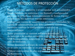 MÉTODOS DE PROTECCIÓN
• Tener el sistema operativo y el navegador web actualizados.
• Tener instalado un antivirus y un firewall y configurarlos
  para que se actualicen automáticamente de forma regular
  ya que cada día aparecen nuevas amenazas.
• Utilizar una cuenta de usuario con privilegios limitados, la
  cuenta de administrador solo debe utilizarse cuándo sea
  necesario cambiar la configuración o instalar un
  nuevo software.
• Tener precaución al ejecutar software procedente
  de Internet o de medios extraíbles como CDs o memorias
  USB Es importante asegurarse de que proceden de algún
  sitio de confianza.
• Evitar descargar software de redes P2P, ya que realmente
  no se sabe su contenido ni su procedencia.
• Utilizar contraseñas de alta seguridad para evitar ataques
  de diccionario.
 