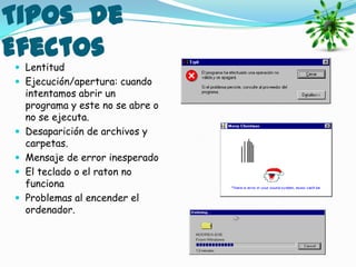 Tipos de
Efectos
 Lentitud
 Ejecución/apertura: cuando
    intentamos abrir un
    programa y este no se abre o
    no se ejecuta.
   Desaparición de archivos y
    carpetas.
   Mensaje de error inesperado
   El teclado o el raton no
    funciona
   Problemas al encender el
    ordenador.
 