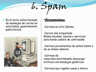 6. Spam
 Es el envío indiscriminado   •Características:
  de mensajes de correo no
  solicitados, generalmente    -Correos en otro Idioma
  publicitarios.
                               -Correo mal etiquetado
                               Redes sociales, bancos y servicios
                               solicitando cambio de contraseña

                               -Correos provenientes de usted mismo o
                               de su mismo dominio

                               -Correos de
                               conocidos solicitándole descargar
                               archivos con mensajes genéricos.

                               -Correos que regalan cosas y dinero
 