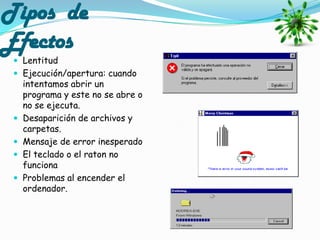 Tipos de
Efectos
  Lentitud
  Ejecución/apertura: cuando
     intentamos abrir un
     programa y este no se abre o
     no se ejecuta.
    Desaparición de archivos y
     carpetas.
    Mensaje de error inesperado
    El teclado o el raton no
     funciona
    Problemas al encender el
     ordenador.
 