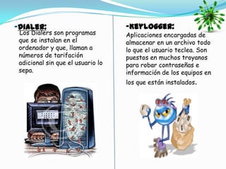 -Dialer:                           -Keylogger:
 Los Dialers son programas         Aplicaciones encargadas de
 que se instalan en el             almacenar en un archivo todo
 ordenador y que, llaman a         lo que el usuario teclea. Son
 números de tarifación             puestos en muchos troyanos
 adicional sin que el usuario lo   para robar contraseñas e
 sepa.                             información de los equipos en
                                   los que están instalados.
 