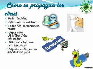 Como se propagan los
virus
 Redes Sociales.
 Sitios webs fraudulentos.
 Redes P2P (descargas con
  regalo)
 Dispositivos
  USB/CDs/DVDs
  infectados.
 Sitios webs legítimos
  pero infectados.
 Adjuntos en Correos no
  solicitados (Spam)
 