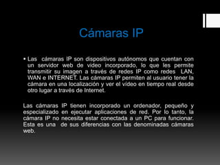 Cámaras IP
 Las cámaras IP son dispositivos autónomos que cuentan con
  un servidor web de video incorporado, lo que les permite
  transmitir su imagen a través de redes IP como redes LAN,
  WAN e INTERNET. Las cámaras IP permiten al usuario tener la
  cámara en una localización y ver el vídeo en tiempo real desde
  otro lugar a través de Internet.

Las cámaras IP tienen incorporado un ordenador, pequeño y
especializado en ejecutar aplicaciones de red. Por lo tanto, la
cámara IP no necesita estar conectada a un PC para funcionar.
Esta es una de sus diferencias con las denominadas cámaras
web.
 
