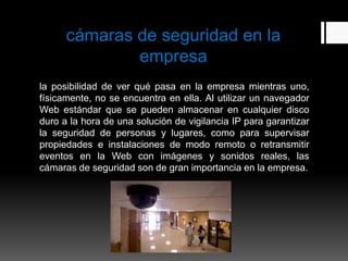 cámaras de seguridad en la
              empresa
la posibilidad de ver qué pasa en la empresa mientras uno,
físicamente, no se encuentra en ella. Al utilizar un navegador
Web estándar que se pueden almacenar en cualquier disco
duro a la hora de una solución de vigilancia IP para garantizar
la seguridad de personas y lugares, como para supervisar
propiedades e instalaciones de modo remoto o retransmitir
eventos en la Web con imágenes y sonidos reales, las
cámaras de seguridad son de gran importancia en la empresa.
 