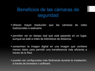 Beneficios de las cámaras de
              seguridad
 ofrecen mayor resolución      que   las   cámaras   de   video
  tradicionales o webcams

 permiten ver en tiempo real qué está pasando en un lugar,
  aunque se esté a miles de kilómetros de distancia.

 comprimen la imagen digital en una imagen que contiene
  menos datos para permitir una transferencia más eficiente a
  través de la Red.

 pueden ser configuradas más fácilmente durante la instalación,
  a través de browsers o software.
 