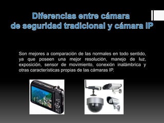 Son mejores a comparación de las normales en todo sentido,
ya que poseen una mejor resolución, manejo de luz,
exposición, sensor de movimiento, conexión inalámbrica y
otras características propias de las cámaras IP.
 