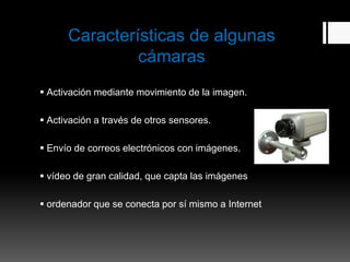 Características de algunas
               cámaras
 Activación mediante movimiento de la imagen.

 Activación a través de otros sensores.

 Envío de correos electrónicos con imágenes.

 vídeo de gran calidad, que capta las imágenes

 ordenador que se conecta por sí mismo a Internet
 