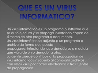 Un virus informático es un programa o software que
se auto-ejecuta y se propaga insertando copias de
sí mismo en otro programa o documento.
Un virus informático se adjunta a un programa o
archivo de forma que pueda
propagarse, infectando los ordenadores a medida
que viaja de un ordenador a otro.
La gente puede contribuir a la propagación de
virus informático sin saberlo al compartir archivos
con estos virus por correo electrónico o tras fuentes
de propagacion
 