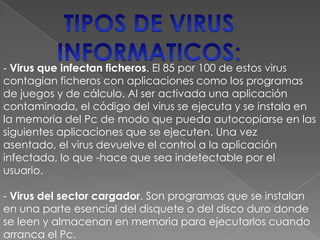 - Virus que infectan ficheros. El 85 por 100 de estos virus
contagian ficheros con aplicaciones como los programas
de juegos y de cálculo. Al ser activada una aplicación
contaminada, el código del virus se ejecuta y se instala en
la memoria del Pc de modo que pueda autocopiarse en las
siguientes aplicaciones que se ejecuten. Una vez
asentado, el virus devuelve el control a la aplicación
infectada, lo que -hace que sea indetectable por el
usuario.

- Virus del sector cargador. Son programas que se instalan
en una parte esencial del disquete o del disco duro donde
se leen y almacenan en memoria para ejecutarlos cuando
arranca el Pc.
 