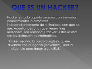 Hacker es toda aquella persona con elevados
conocimientos informáticos
independientemente de la finalidad con que los
use. Aquellas personas que tienen fines
maliciosos, son llamados Crackers. Éstos últimos
son los delincuentes informáticos.
Hacker, usando la palabra inglesa, quiere
divertirse con el ingenio [cleverness], usar la
inteligencia para hacer algo difícil.
 