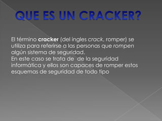 El término cracker (del ingles crack, romper) se
utiliza para referirse a las personas que rompen
algún sistema de seguridad.
En este caso se trata de de la seguridad
informática y ellos son capaces de romper estos
esquemas de seguridad de todo tipo
 