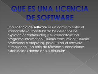Una licencia de software es un contrato entre el
licenciante (autor/titular de los derechos de
explotación/distribuidor) y el licenciatario del
programa informatico (usuario consumidor /usuario
profesional o empresa), para utilizar el software
cumpliendo una serie de términos y condiciones
establecidas dentro de sus cláusulas
 