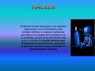 El término hacker trasciende a los expertos
    relacionados con la informática, para
  también referirse a cualquier profesional
que está en la cúspide de la excelencia en
su profesión, ya que en la descripción más
 pura, un hacker es aquella persona que
 le apasiona el conocimiento, descubrir
 o aprender nuevas cosas y entender el
         funcionamiento de éstas.
 