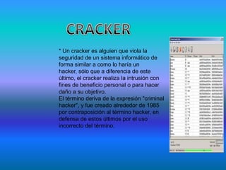 * Un cracker es alguien que viola la
seguridad de un sistema informático de
forma similar a como lo haría un
hacker, sólo que a diferencia de este
último, el cracker realiza la intrusión con
fines de beneficio personal o para hacer
daño a su objetivo.
El término deriva de la expresión "criminal
hacker", y fue creado alrededor de 1985
por contraposición al término hacker, en
defensa de estos últimos por el uso
incorrecto del término.
 