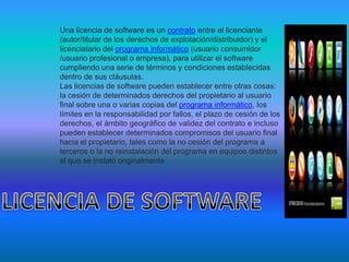 Una licencia de software es un contrato entre el licenciante
(autor/titular de los derechos de explotación/distribuidor) y el
licenciatario del programa informático (usuario consumidor
/usuario profesional o empresa), para utilizar el software
cumpliendo una serie de términos y condiciones establecidas
dentro de sus cláusulas.
Las licencias de software pueden establecer entre otras cosas:
la cesión de determinados derechos del propietario al usuario
final sobre una o varias copias del programa informático, los
límites en la responsabilidad por fallos, el plazo de cesión de los
derechos, el ámbito geográfico de validez del contrato e incluso
pueden establecer determinados compromisos del usuario final
hacia el propietario, tales como la no cesión del programa a
terceros o la no reinstalación del programa en equipos distintos
al que se instaló originalmente
 