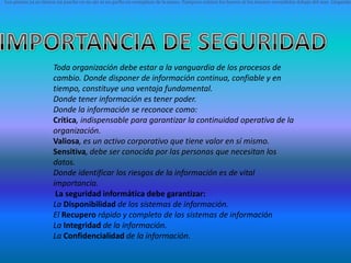 Los piratas ya no tienen un parche en su ojo ni un garfio en reemplazo de la mano. Tampoco existen los barcos ni los tesoros escondidos debajo del mar. Llegando




                      Toda organización debe estar a la vanguardia de los procesos de
                      cambio. Donde disponer de información continua, confiable y en
                      tiempo, constituye una ventaja fundamental.
                      Donde tener información es tener poder.
                      Donde la información se reconoce como:
                      Crítica, indispensable para garantizar la continuidad operativa de la
                      organización.
                      Valiosa, es un activo corporativo que tiene valor en sí mismo.
                      Sensitiva, debe ser conocida por las personas que necesitan los
                      datos.
                      Donde identificar los riesgos de la información es de vital
                      importancia.
                       La seguridad informática debe garantizar:
                      La Disponibilidad de los sistemas de información.
                      El Recupero rápido y completo de los sistemas de información
                      La Integridad de la información.
                      La Confidencialidad de la información.
 