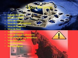 Tipos de virus
•   Caballo de Troya
•   Gusano o Worm
•   Virus de macros
•   Virus de sobre escritura
•   Virus de Programa
•   Virus de Boot
•   Virus Residentes
•   Virus de enlace o directorio
•   Virus mutantes o polimórficos
•   Virus falso o Hoax
•   Virus Múltiples
•   Bombas lógicas
 