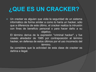 ¿QUE ES UN CRACKER?
   Un cracker es alguien que viola la seguridad de un sistema
    informático de forma similar a como lo haría un hacker, sólo
    que a diferencia de este último, el cracker realiza la intrusión
    con fines de beneficio personal o para hacer daño a su
                              objetivo.
    El término deriva de la expresión "criminal hacker", y fue
    creado alrededor de 1985 por contraposición al término
    hacker, en defensa de estos últimos por el uso incorrecto del
                               término.
    Se considera que la actividad de esta clase de cracker es
    dañina e ilegal.
 