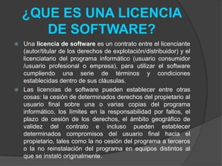 ¿QUE ES UNA LICENCIA
       DE SOFTWARE?
   Una licencia de software es un contrato entre el licenciante
    (autor/titular de los derechos de explotación/distribuidor) y el
    licenciatario del programa informático (usuario consumidor
    /usuario profesional o empresa), para utilizar el software
    cumpliendo una serie de términos y condiciones
    establecidas dentro de sus cláusulas.
   Las licencias de software pueden establecer entre otras
    cosas: la cesión de determinados derechos del propietario al
    usuario final sobre una o varias copias del programa
    informático, los límites en la responsabilidad por fallos, el
    plazo de cesión de los derechos, el ámbito geográfico de
    validez del contrato e incluso pueden establecer
    determinados compromisos del usuario final hacia el
    propietario, tales como la no cesión del programa a terceros
    o la no reinstalación del programa en equipos distintos al
    que se instaló originalmente.
 