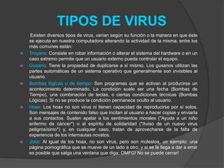 TIPOS DE VIRUS
    Existen diversos tipos de virus, varían según su función o la manera en que éste
    se ejecuta en nuestra computadora alterando la actividad de la misma, entre los
    más comunes están:
   Troyano: Consiste en robar información o alterar el sistema del hardware o en un
    caso extremo permite que un usuario externo pueda controlar el equipo.
   Gusano: Tiene la propiedad de duplicarse a sí mismo. Los gusanos utilizan las
    partes automáticas de un sistema operativo que generalmente son invisibles al
    usuario.
   Bombas lógicas o de tiempo: Son programas que se activan al producirse un
    acontecimiento determinado. La condición suele ser una fecha (Bombas de
    Tiempo), una combinación de teclas, o ciertas condiciones técnicas (Bombas
    Lógicas). Si no se produce la condición permanece oculto al usuario.
   Hoax: Los hoax no son virus ni tienen capacidad de reproducirse por si solos.
    Son mensajes de contenido falso que incitan al usuario a hacer copias y enviarla
    a sus contactos. Suelen apelar a los sentimientos morales ("Ayuda a un niño
    enfermo de cáncer") o al espíritu de solidaridad ("Aviso de un nuevo virus
    peligrosísimo") y, en cualquier caso, tratan de aprovecharse de la falta de
    experiencia de los internautas novatos.
   Joke: Al igual de los hoax, no son virus, pero son molestos, un ejemplo: una
    página pornográfica que se mueve de un lado a otro, y si se le llega a dar a errar
    es posible que salga una ventana que diga: OMFG! No se puede cerrar!
 