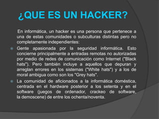 ¿QUE ES UN HACKER?
     En informática, un hacker es una persona que pertenece a
    una de estas comunidades o subculturas distintas pero no
    completamente independientes:
   Gente apasionada por la seguridad informática. Esto
    concierne principalmente a entradas remotas no autorizadas
    por medio de redes de comunicación como Internet ("Black
    hats"). Pero también incluye a aquellos que depuran y
    arreglan errores en los sistemas ("White hats") y a los de
    moral ambigua como son los "Grey hats".
   La comunidad de aficionados a la informática doméstica,
    centrada en el hardware posterior a los setenta y en el
    software (juegos de ordenador, crackeo de software,
    la demoscene) de entre los ochenta/noventa.
 