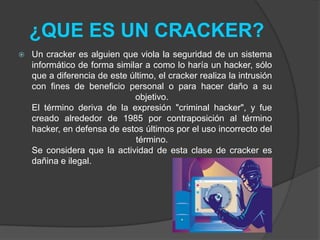 ¿QUE ES UN CRACKER?
   Un cracker es alguien que viola la seguridad de un sistema
    informático de forma similar a como lo haría un hacker, sólo
    que a diferencia de este último, el cracker realiza la intrusión
    con fines de beneficio personal o para hacer daño a su
                              objetivo.
    El término deriva de la expresión "criminal hacker", y fue
    creado alrededor de 1985 por contraposición al término
    hacker, en defensa de estos últimos por el uso incorrecto del
                               término.
    Se considera que la actividad de esta clase de cracker es
    dañina e ilegal.
 