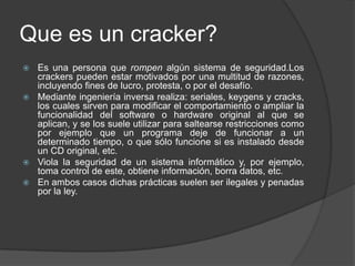 Que es un cracker?
 Es una persona que rompen algún sistema de seguridad.Los
  crackers pueden estar motivados por una multitud de razones,
  incluyendo fines de lucro, protesta, o por el desafío.
 Mediante ingeniería inversa realiza: seriales, keygens y cracks,
  los cuales sirven para modificar el comportamiento o ampliar la
  funcionalidad del software o hardware original al que se
  aplican, y se los suele utilizar para saltearse restricciones como
  por ejemplo que un programa deje de funcionar a un
  determinado tiempo, o que sólo funcione si es instalado desde
  un CD original, etc.
 Viola la seguridad de un sistema informático y, por ejemplo,
  toma control de este, obtiene información, borra datos, etc.
 En ambos casos dichas prácticas suelen ser ilegales y penadas
  por la ley.
 