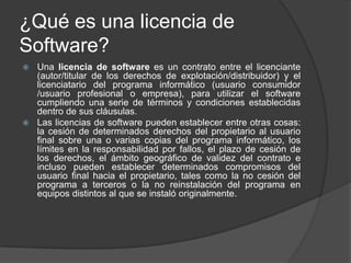¿Qué es una licencia de
Software?
 Una licencia de software es un contrato entre el licenciante
  (autor/titular de los derechos de explotación/distribuidor) y el
  licenciatario del programa informático (usuario consumidor
  /usuario profesional o empresa), para utilizar el software
  cumpliendo una serie de términos y condiciones establecidas
  dentro de sus cláusulas.
 Las licencias de software pueden establecer entre otras cosas:
  la cesión de determinados derechos del propietario al usuario
  final sobre una o varias copias del programa informático, los
  límites en la responsabilidad por fallos, el plazo de cesión de
  los derechos, el ámbito geográfico de validez del contrato e
  incluso pueden establecer determinados compromisos del
  usuario final hacia el propietario, tales como la no cesión del
  programa a terceros o la no reinstalación del programa en
  equipos distintos al que se instaló originalmente.
 