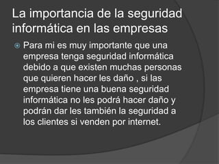 La importancia de la seguridad
informática en las empresas
   Para mi es muy importante que una
    empresa tenga seguridad informática
    debido a que existen muchas personas
    que quieren hacer les daño , si las
    empresa tiene una buena seguridad
    informática no les podrá hacer daño y
    podrán dar les también la seguridad a
    los clientes si venden por internet.
 